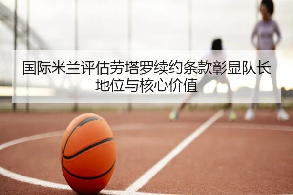 国际米兰评估劳塔罗续约条款彰显队长地位与核心价值