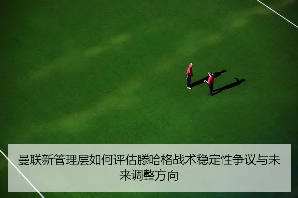 曼联新管理层如何评估滕哈格战术稳定性争议与未来调整方向