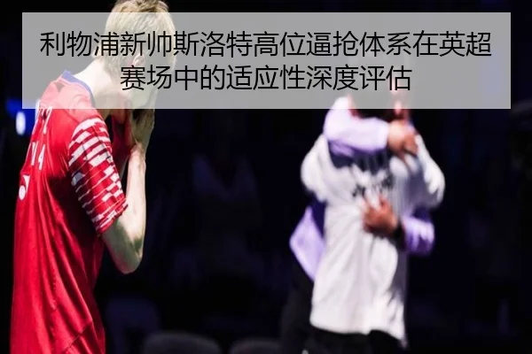 利物浦新帅斯洛特高位逼抢体系在英超赛场中的适应性深度评估