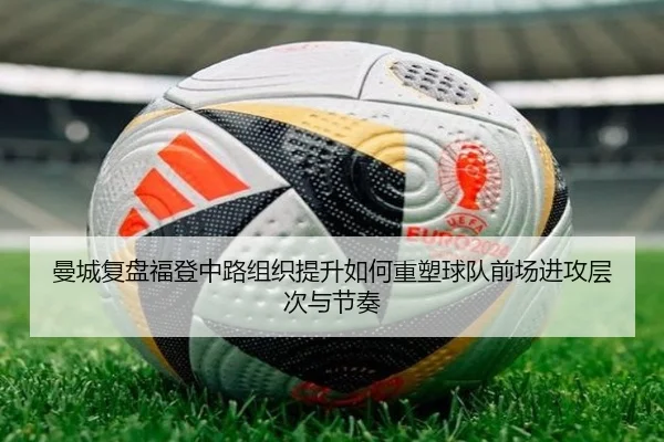 曼城复盘福登中路组织提升如何重塑球队前场进攻层次与节奏