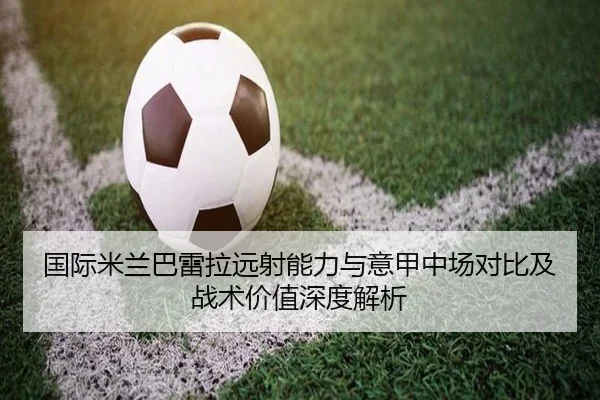 国际米兰巴雷拉远射能力与意甲中场对比及战术价值深度解析