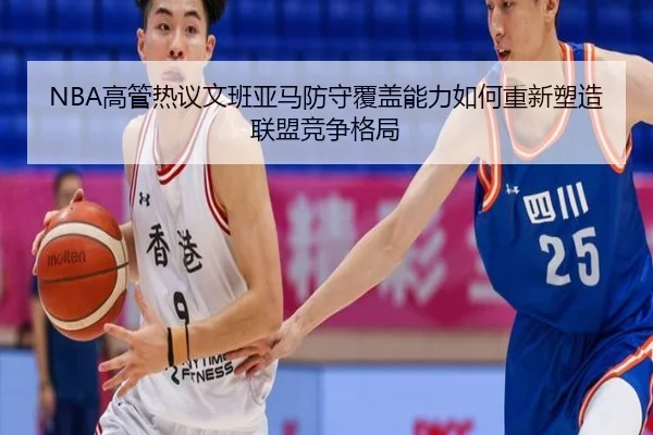 NBA高管热议文班亚马防守覆盖能力如何重新塑造联盟竞争格局