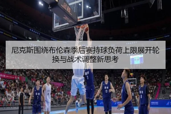 尼克斯围绕布伦森季后赛持球负荷上限展开轮换与战术调整新思考