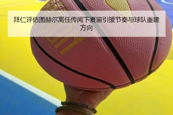 拜仁评估图赫尔离任传闻下夏窗引援节奏与球队重建方向