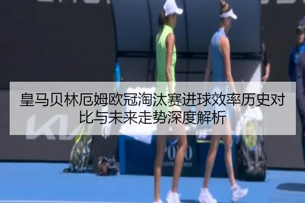 皇马贝林厄姆欧冠淘汰赛进球效率历史对比与未来走势深度解析