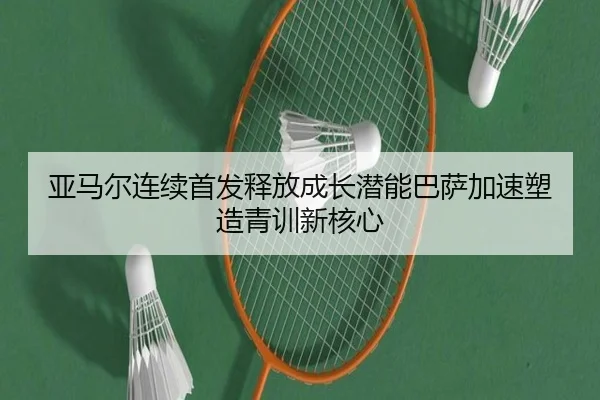 亚马尔连续首发释放成长潜能巴萨加速塑造青训新核心